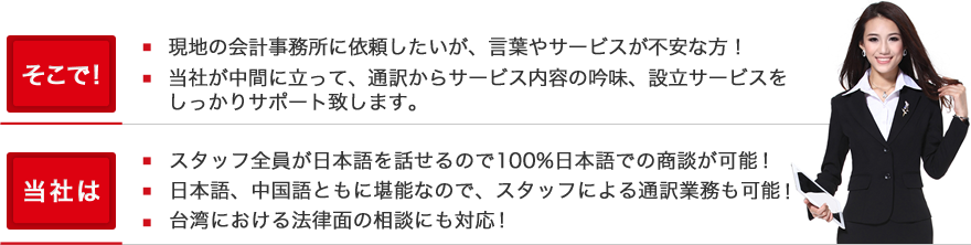 そこで！現地の会計事務所に依頼したいが、言葉やサービスが不安な方！当社が中間に立って、通訳からサービス内容の吟味、設立サービスをしっかりサポート致します。当社は、スタッフ全員が日本語を話せるので100%日本語での商談が可能です。日本語、中国語ともに堪能なので、スタッフによる通訳業務も可能です。台湾における法律面の相談にも対応です。