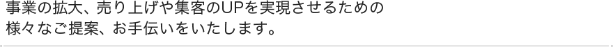 事業の拡大、売上や集客のUPを実現させるための様々なご提案、お手伝いをいたします。