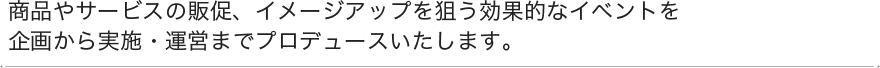 商品やサービスの販促、イメージアップを狙う効果的なイベントを企画から実施・運営までプロデュースいたします。