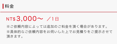 料金：NT$3,000～/1日（※ご依頼内容によっては追加のご料金を頂く場合があります。※具体的なご依頼内容をお伺いした上でお見積りをご提示させて頂きます。）